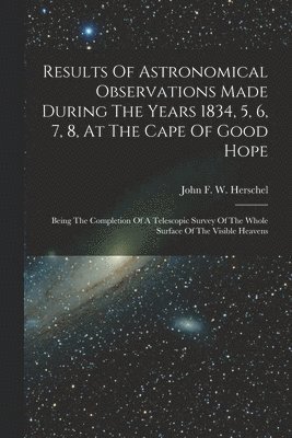 Results Of Astronomical Observations Made During The Years 1834, 5, 6, 7, 8, At The Cape Of Good Hope