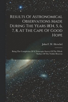 Results Of Astronomical Observations Made During The Years 1834, 5, 6, 7, 8, At The Cape Of Good Hope 1