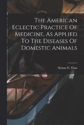 bokomslag The American Eclectic Practice Of Medicine, As Applied To The Diseases Of Domestic Animals