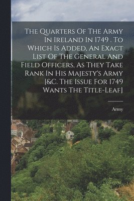 Army - Quarters Of The Army In Ireland In 1749 . To Which Is Added, An Exact List Of The General And Field Officers, As They Take Rank In His Majesty's Army [&c. The Issue For 1749 Wants The Title-leaf], Häftad
