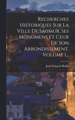 Recherches Historiques Sur La Ville De Saumur, Ses Monumens Et Ceux De Son Arrondissement, Volume 1...