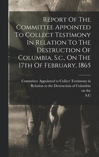 bokomslag Report Of The Committee Appointed To Collect Testimony In Relation To The Destruction Of Columbia, S.c., On The 17th Of February, 1865