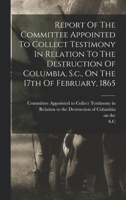 Report Of The Committee Appointed To Collect Testimony In Relation To The Destruction Of Columbia, S.c., On The 17th Of February, 1865 1