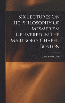 Six Lectures On The Philosophy Of Mesmerism Delivered In The Marlboro' Chapel, Boston