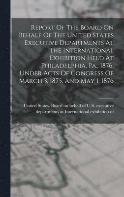 bokomslag Report Of The Board On Behalf Of The United States Executive Departments At The International Exhibition Held At Philadelphia, Pa., 1876, Under Acts Of Congress Of March 3, 1875, And May 1, 1876