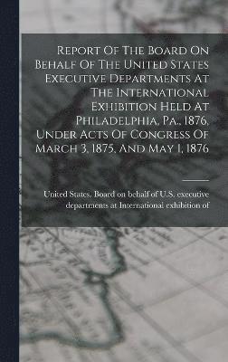 Report Of The Board On Behalf Of The United States Executive Departments At The International Exhibition Held At Philadelphia, Pa., 1876, Under Acts Of Congress Of March 3, 1875, And May 1, 1876 1