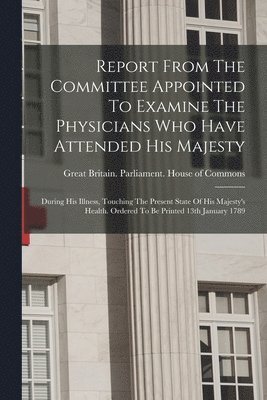 bokomslag Report From The Committee Appointed To Examine The Physicians Who Have Attended His Majesty