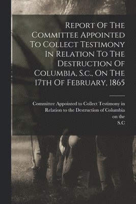 bokomslag Report Of The Committee Appointed To Collect Testimony In Relation To The Destruction Of Columbia, S.c., On The 17th Of February, 1865