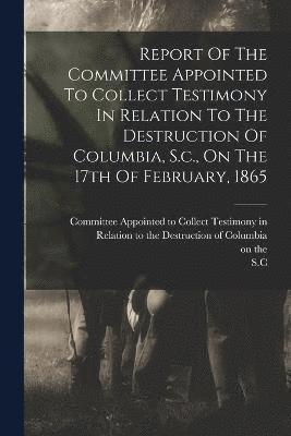 Report Of The Committee Appointed To Collect Testimony In Relation To The Destruction Of Columbia, S.c., On The 17th Of February, 1865 1