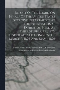 bokomslag Report Of The Board On Behalf Of The United States Executive Departments At The International Exhibition Held At Philadelphia, Pa., 1876, Under Acts Of Congress Of March 3, 1875, And May 1, 1876