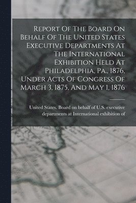 bokomslag Report Of The Board On Behalf Of The United States Executive Departments At The International Exhibition Held At Philadelphia, Pa., 1876, Under Acts Of Congress Of March 3, 1875, And May 1, 1876