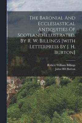 The Baronial And Ecclesiastical Antiquities Of Scotland Illustrated, By R. W. Billings [with Letterpress By J. H. Burton] 1