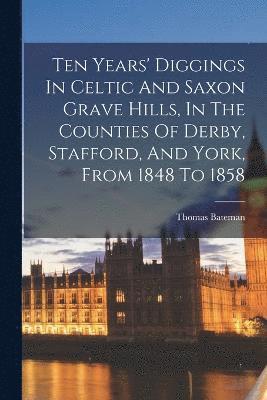 Ten Years' Diggings In Celtic And Saxon Grave Hills, In The Counties Of Derby, Stafford, And York, From 1848 To 1858 1