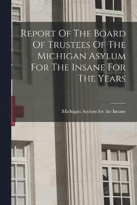 Report Of The Board Of Trustees Of The Michigan Asylum For The Insane For The Years 1