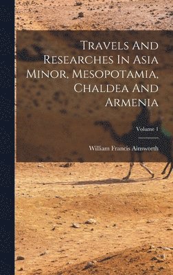 Travels And Researches In Asia Minor, Mesopotamia, Chaldea And Armenia; Volume 1 1