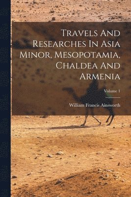 Travels And Researches In Asia Minor, Mesopotamia, Chaldea And Armenia; Volume 1 1