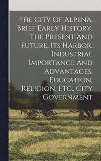 bokomslag The City Of Alpena, Brief Early History, The Present And Future, Its Harbor, Industrial Importance And Advantages, Education, Religion, Etc., City Government