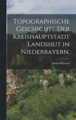 Anton Wiesend - Topographische Geschichte der Kreishauptstadt Landshut in Niederbayern., Inbunden