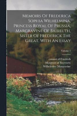 Memoirs Of Frederica Sophia Wilhelmina, Princess Royal Of Prussia, Margravine Of Baireuth, Sister Of Frederick The Great. With An Essay; Volume 1 1