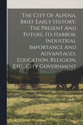 bokomslag The City Of Alpena, Brief Early History, The Present And Future, Its Harbor, Industrial Importance And Advantages, Education, Religion, Etc., City Government