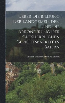 Ueber die Bildung der Landgemeinden und die Arrondirung der Gutsherrlichen Gerichtsbarkeit in Baiern 1