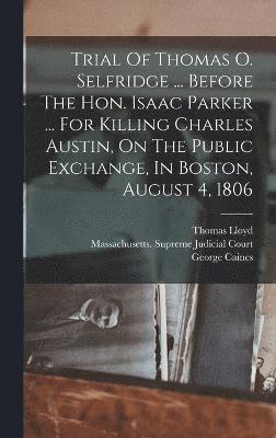 Trial Of Thomas O. Selfridge ... Before The Hon. Isaac Parker ... For Killing Charles Austin, On The Public Exchange, In Boston, August 4, 1806 1