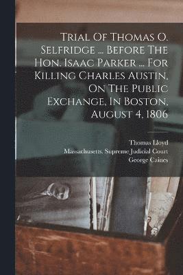 Trial Of Thomas O. Selfridge ... Before The Hon. Isaac Parker ... For Killing Charles Austin, On The Public Exchange, In Boston, August 4, 1806 1