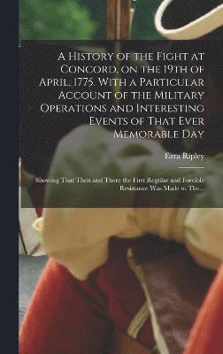 A History of the Fight at Concord, on the 19th of April, 1775. With a Particular Account of the Military Operations and Interesting Events of That Ever Memorable Day; Showing That Then and There the 1