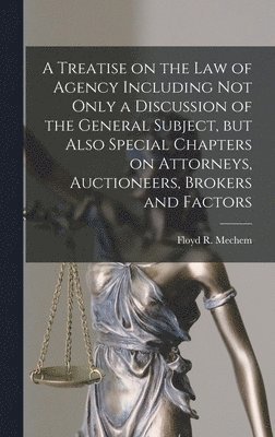 A Treatise on the Law of Agency Including Not Only a Discussion of the General Subject, but Also Special Chapters on Attorneys, Auctioneers, Brokers and Factors 1