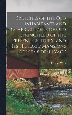 Sketches of the Old Inhabitants and Other Citizens of Old Springfield of the Present Century, and Its Historic Mansions of &quot;ye Olden Tyme,&quot; 1