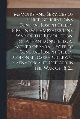 Memoirs and Services of Three Generations. General Joseph Cilley, First New Hampshire Line. War of the Revolution. Jonathan Longfellow, Father of Sarah, Wife of General Joseph Cilley. Colonel Joseph 1