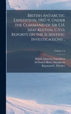 British Antarctic Expedition, 1907-9, Under the Command of Sir E.H. Shackleton, C.v.o. Reports on the Scientific Investigations ..; Volume 1-2 1