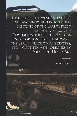 History of the West End Street Railway, in Which is Included Sketches of the Early Street Railway of Boston- Consolidation of the Various Lines- Foreign Street Railways- the Berlin Viaduct- 1