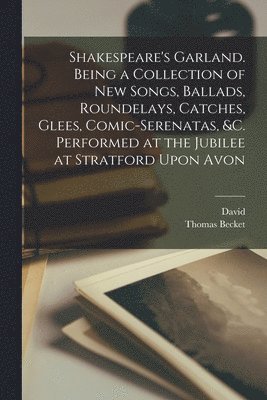 Shakespeare's Garland. Being a Collection of New Songs, Ballads, Roundelays, Catches, Glees, Comic-serenatas, &c. Performed at the Jubilee at Stratford Upon Avon