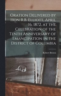 bokomslag Oration Delivered by Hon R.B. Elliott, April 16, 1872, at the Celebration of the Tenth Anniversary of Emancipation in the District of Columbia