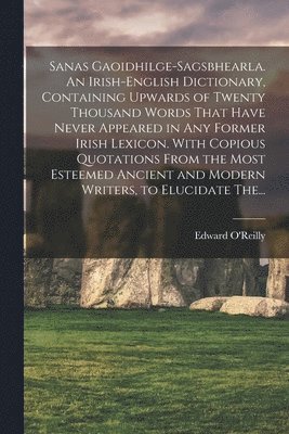 Sanas Gaoidhilge-Sagsbhearla. An Irish-English Dictionary, Containing Upwards of Twenty Thousand Words That Have Never Appeared in Any Former Irish Lexicon. With Copious Quotations From the Most 1