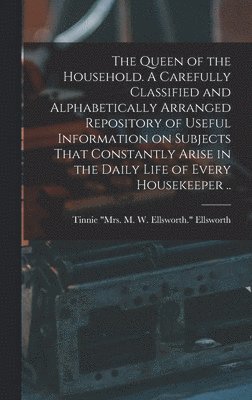 The Queen of the Household. A Carefully Classified and Alphabetically Arranged Repository of Useful Information on Subjects That Constantly Arise in the Daily Life of Every Housekeeper .. 1