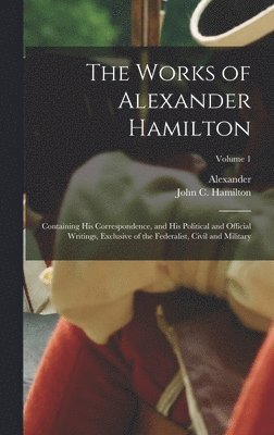 Alexander 1757-1804 Hamilton, Alexander Hamilton - Works of Alexander Hamilton; Containing His Correspondence, and His Political and Official Writings, Exclusive of the Federalist, Civil and Military; Volume 1, Inbunden