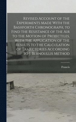 bokomslag Revised Account of the Experiments Made With the Bashforth Chronograph, to Find the Resistance of the Air to the Motion of Projectiles, With the Application of the Results to the Calculation of