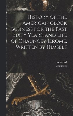 bokomslag History of the American Clock Business for the Past Sixty Years, and Life of Chauncey Jerome, Written by Himself