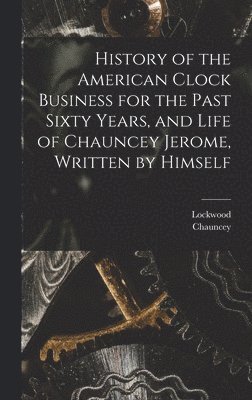 History of the American Clock Business for the Past Sixty Years, and Life of Chauncey Jerome, Written by Himself