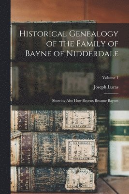 Historical Genealogy of the Family of Bayne of Nidderdale; Showing Also How Bayeux Became Baynes; Volume 1