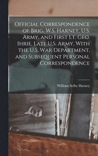 bokomslag Official Correspondence of Brig. W.S. Harney, U.S. Army, and First Lt. Geo. Ihrie, Late U.S. Army, With the U.S. War Department, and Subsequent Personal Correspondence