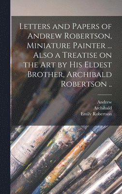 Letters and Papers of Andrew Robertson, Miniature Painter ... Also a Treatise on the Art by His Eldest Brother, Archibald Robertson .. 1