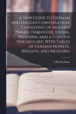J Rowbotham, J. Rowbotham - New Guide to German and English Conversation, Consisting of Modern Phrase, Dialogues, Idioms, Proverbs, and a Copious Vocabulary, With Tables of German Moneys, Weights, and Measures, Häftad