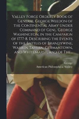 Valley Forge Orderly Book of General George Weedon of the Continental Army Under Command of Genl. George Washington, in the Campaign of 1777-8, Describing the Events of the Battles of Brandywine, 1