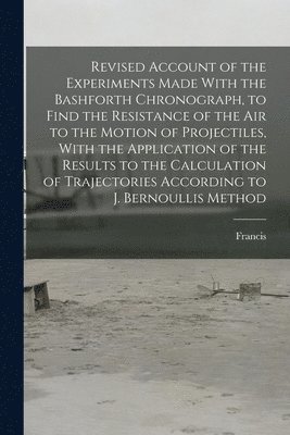 Revised Account of the Experiments Made With the Bashforth Chronograph, to Find the Resistance of the Air to the Motion of Projectiles, With the Application of the Results to the Calculation of 1