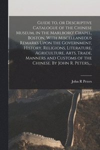 bokomslag Guide to, or Descriptive Catalogue of the Chinese Museum, in the Marlboro' Chapel, Boston, With Miscellaneous Remarks Upon the Government, History, Religions, Literature, Agriculture, Arts, Trade,