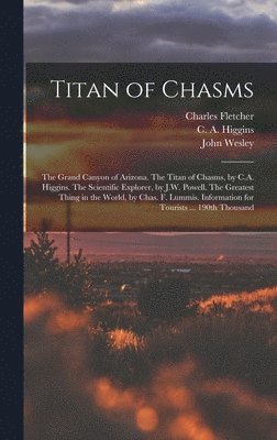 Titan of Chasms; the Grand Canyon of Arizona. The Titan of Chasms, by C.A. Higgins. The Scientific Explorer, by J.W. Powell. The Greatest Thing in the World, by Chas. F. Lummis. Information for Tourists ... 190th Thousand