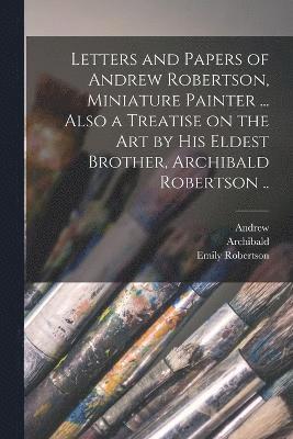 Letters and Papers of Andrew Robertson, Miniature Painter ... Also a Treatise on the Art by His Eldest Brother, Archibald Robertson .. 1